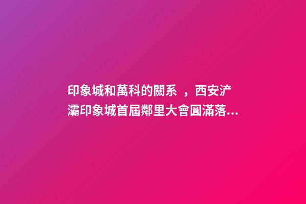 印象城和萬科的關系，西安浐灞印象城首屆鄰里大會圓滿落成-第1張-觀點-玄機派
